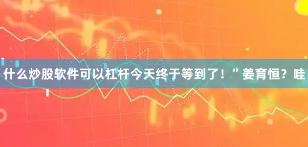 什么炒股软件可以杠杆今天终于等到了！”姜育恒？哇