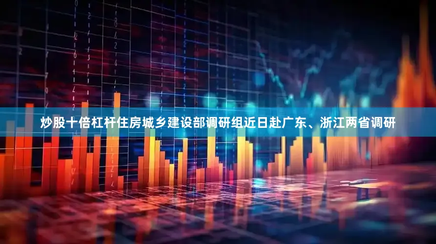 炒股十倍杠杆住房城乡建设部调研组近日赴广东、浙江两省调研