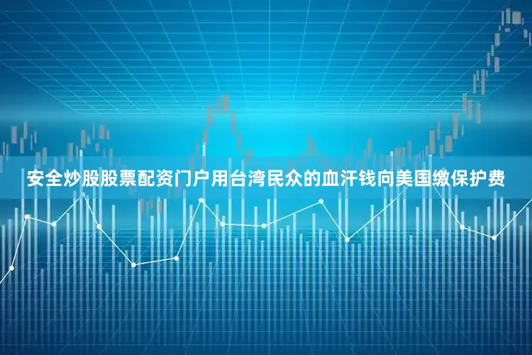 安全炒股股票配资门户用台湾民众的血汗钱向美国缴保护费