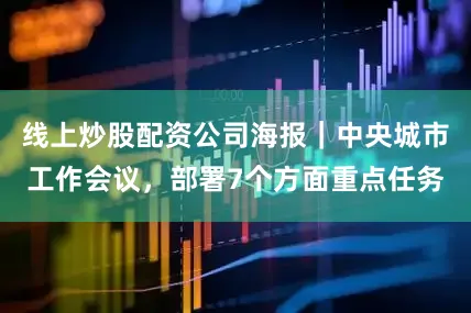 线上炒股配资公司海报｜中央城市工作会议，部署7个方面重点任务