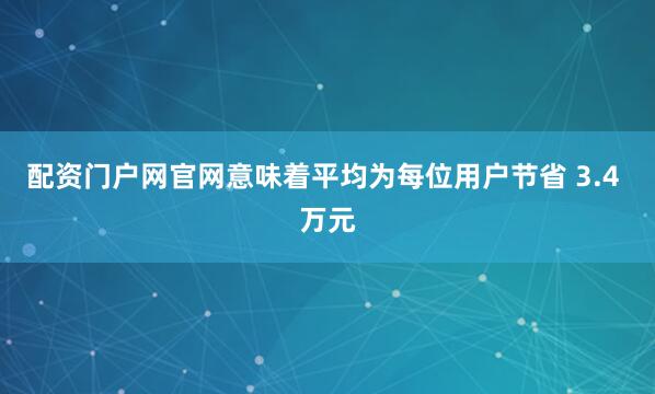 配资门户网官网意味着平均为每位用户节省 3.4 万元